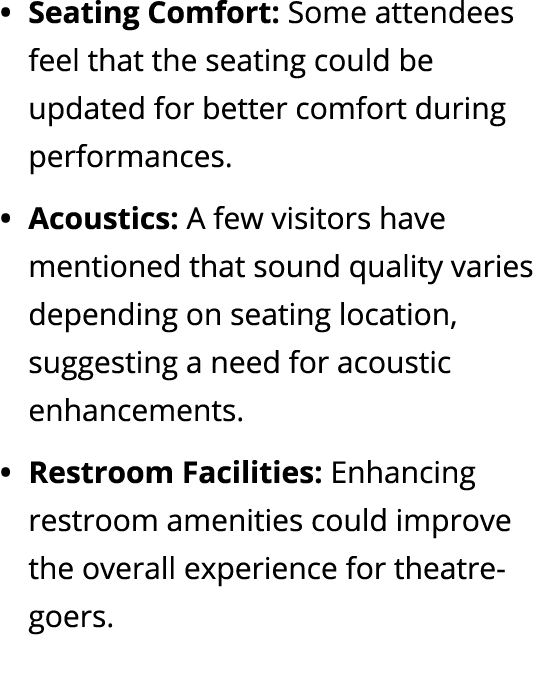 Seating Comfort: Some attendees feel that the seating could be updated for better comfort during performances. Acoust...